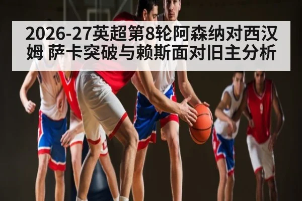 2026-27英超第8轮阿森纳对西汉姆 萨卡突破与赖斯面对旧主分析