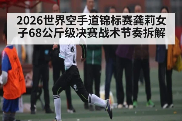 2026世界空手道锦标赛龚莉女子68公斤级决赛战术节奏拆解