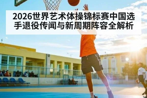 2026世界艺术体操锦标赛中国选手退役传闻与新周期阵容全解析